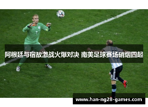 阿根廷与宿敌激战火爆对决 南美足球赛场硝烟四起 阿根廷与宿敌激战火爆对决 南美足球赛场硝烟四起