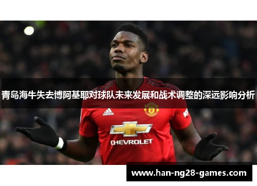 青岛海牛失去博阿基耶对球队未来发展和战术调整的深远影响分析 青岛海牛失去博阿基耶对球队未来发展和战术调整的深远影响分析