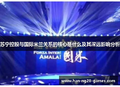 苏宁控股与国际米兰关系的核心是什么及其深远影响分析 苏宁控股与国际米兰关系的核心是什么及其深远影响分析