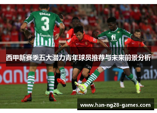 西甲新赛季五大潜力青年球员推荐与未来前景分析 西甲新赛季五大潜力青年球员推荐与未来前景分析