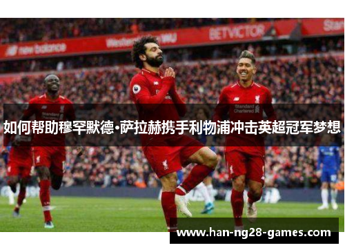 如何帮助穆罕默德·萨拉赫携手利物浦冲击英超冠军梦想 如何帮助穆罕默德·萨拉赫携手利物浦冲击英超冠军梦想