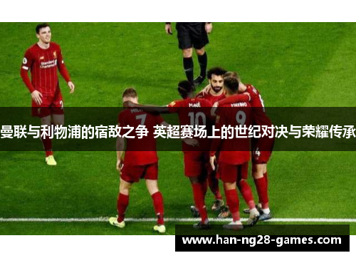 曼联与利物浦的宿敌之争 英超赛场上的世纪对决与荣耀传承