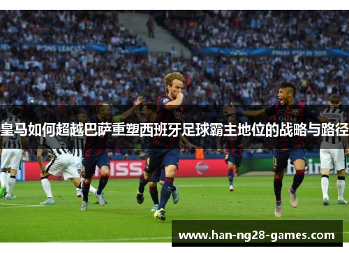 皇马如何超越巴萨重塑西班牙足球霸主地位的战略与路径