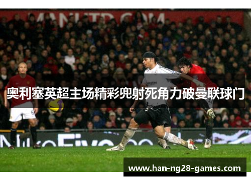 奥利塞英超主场精彩兜射死角力破曼联球门 奥利塞英超主场精彩兜射死角力破曼联球门
