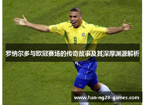 罗纳尔多与欧冠赛场的传奇故事及其深厚渊源解析 罗纳尔多与欧冠赛场的传奇故事及其深厚渊源解析