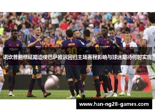 诺坎普翻修延期迫使巴萨推迟回归主场赛程影响与球迷期待何时实现 诺坎普翻修延期迫使巴萨推迟回归主场赛程影响与球迷期待何时实现